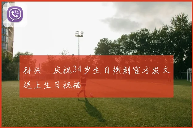 孙兴慜庆祝34岁生日热刺官方发文送上生日祝福