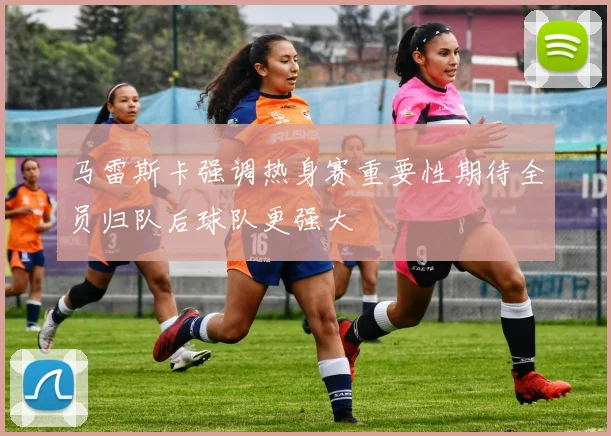 马雷斯卡强调热身赛重要性期待全员归队后球队更强大