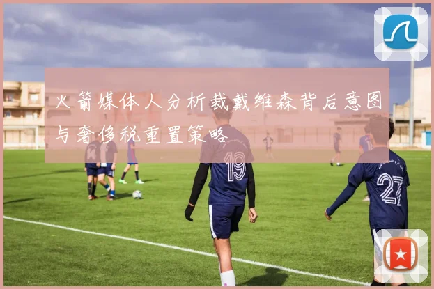 火箭媒体人分析裁戴维森背后意图与奢侈税重置策略