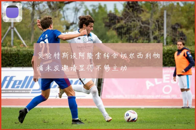 莫伦特斯谈阿隆索转会切尔西利物浦未发邀请显得不够主动