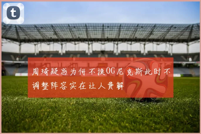 周琦疑惑为何不换OG尼克斯此时不调整阵容实在让人费解