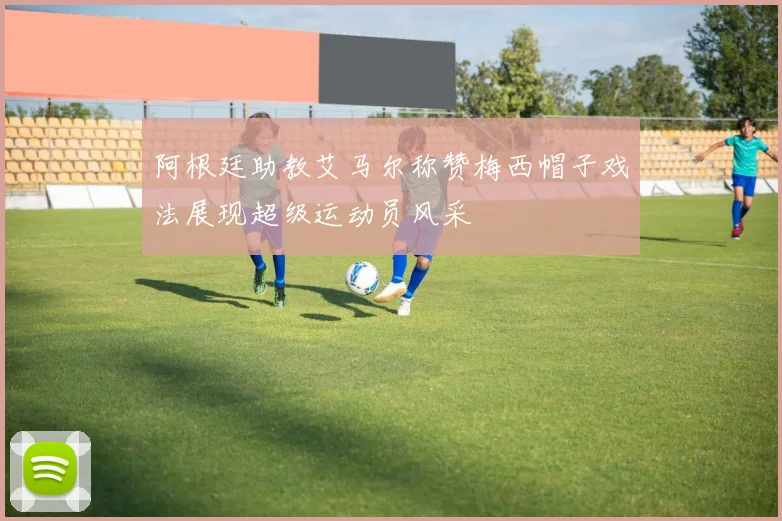 阿根廷助教艾马尔称赞梅西帽子戏法展现超级运动员风采
