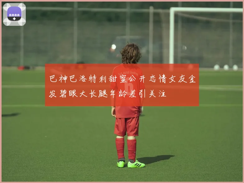 巴神巴洛特利甜蜜公开恋情女友金发碧眼大长腿年龄差引关注