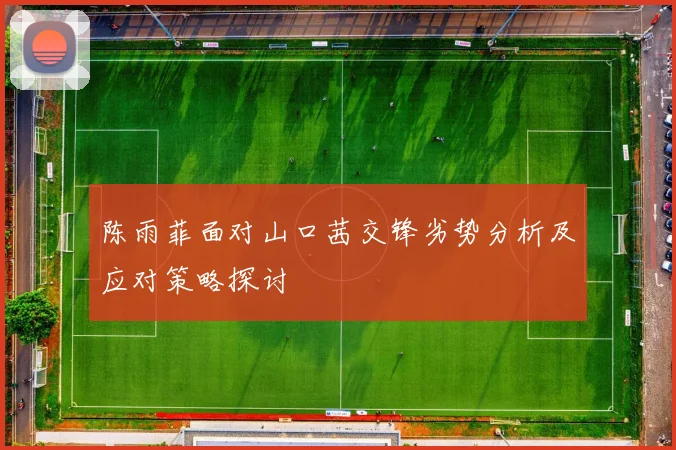 陈雨菲面对山口茜交锋劣势分析及应对策略探讨