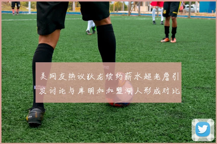 美网友热议狄龙续约薪水超老詹引发讨论与库明加加盟湖人形成对比