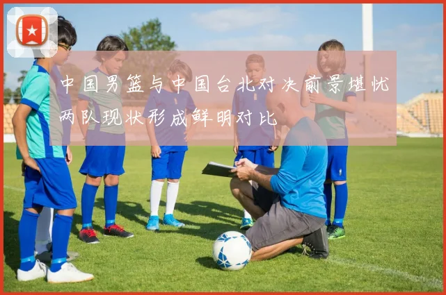 中国男篮与中国台北对决前景堪忧两队现状形成鲜明对比