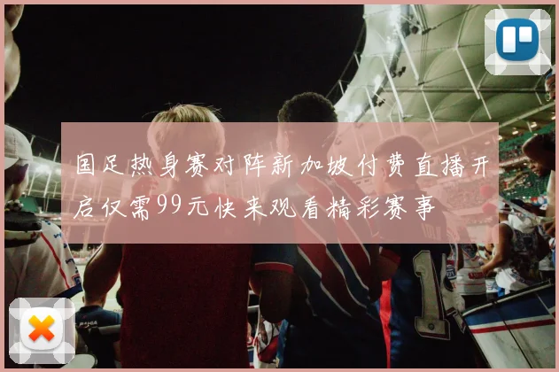 国足热身赛对阵新加坡付费直播开启仅需99元快来观看精彩赛事