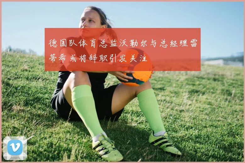 德国队体育总监沃勒尔与总经理雷蒂希或将辞职引发关注