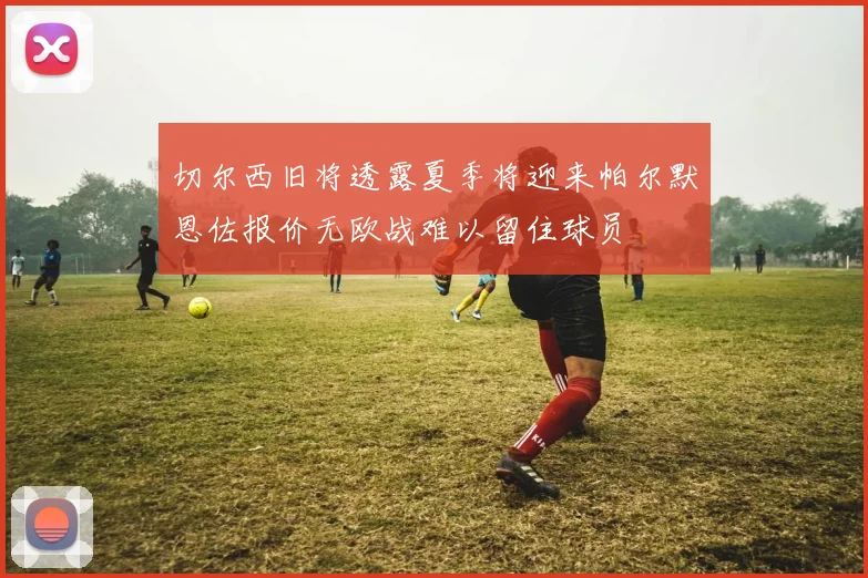 切尔西旧将透露夏季将迎来帕尔默恩佐报价无欧战难以留住球员