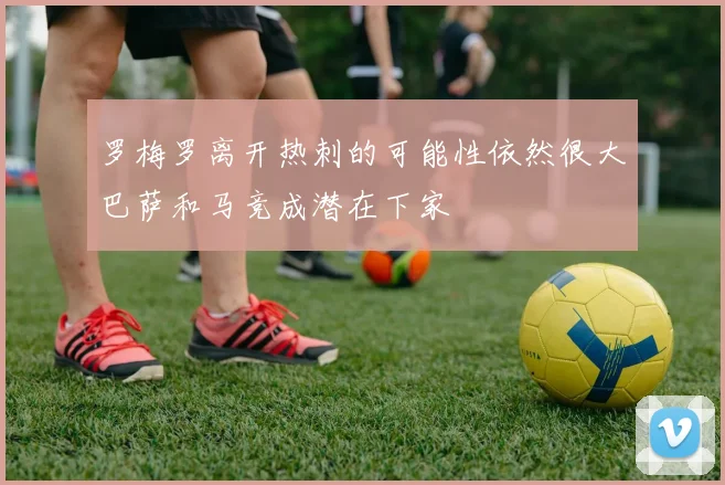 罗梅罗离开热刺的可能性依然很大巴萨和马竞成潜在下家
