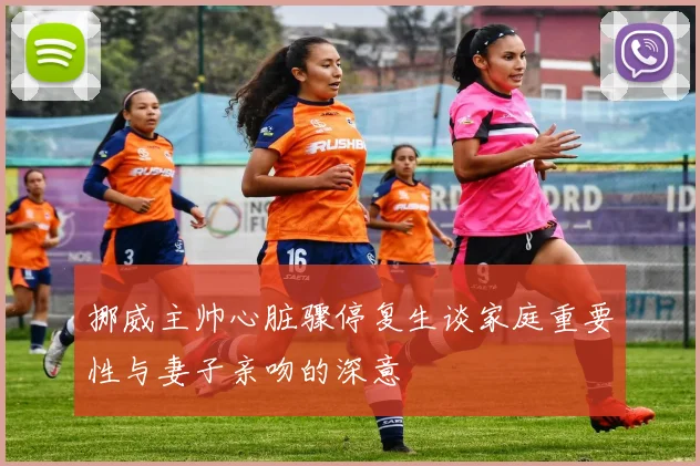 挪威主帅心脏骤停复生谈家庭重要性与妻子亲吻的深意