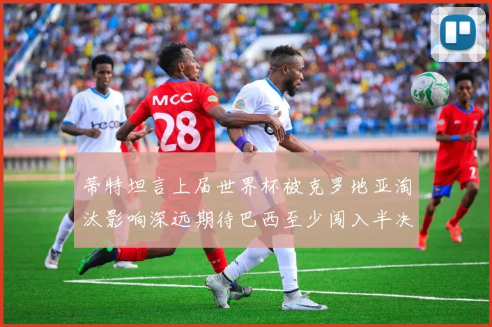 蒂特坦言上届世界杯被克罗地亚淘汰影响深远期待巴西至少闯入半决赛