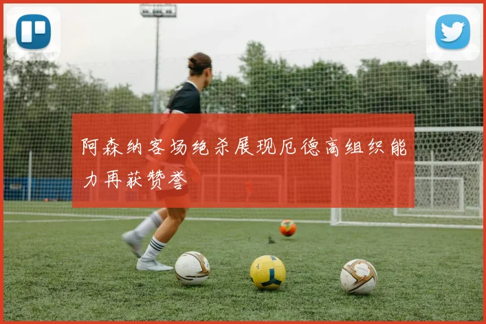 阿森纳客场绝杀展现厄德高组织能力再获赞誉