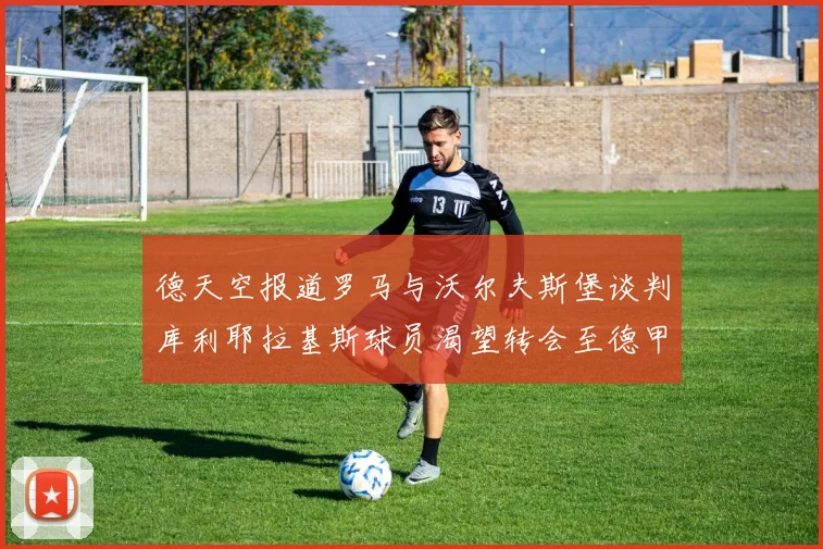 德天空报道罗马与沃尔夫斯堡谈判库利耶拉基斯球员渴望转会至德甲