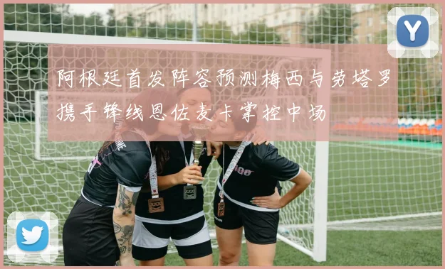 阿根廷首发阵容预测梅西与劳塔罗携手锋线恩佐麦卡掌控中场