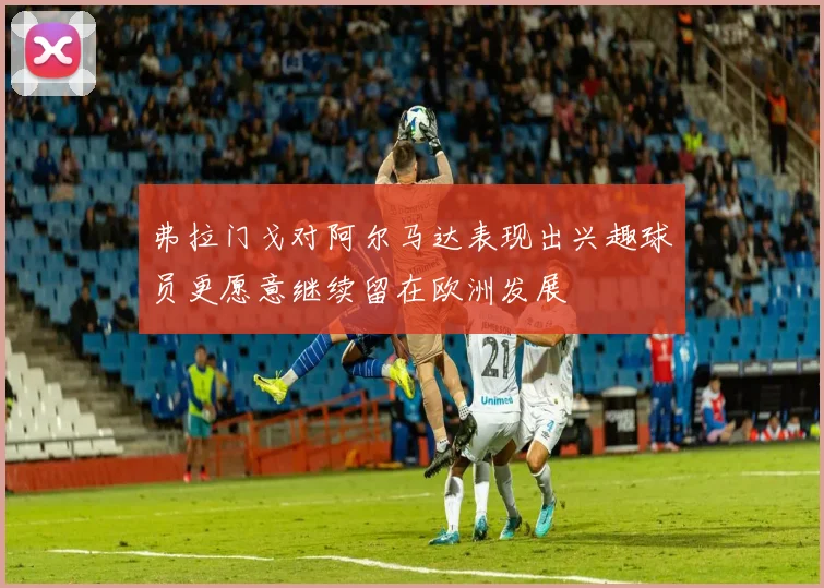 弗拉门戈对阿尔马达表现出兴趣球员更愿意继续留在欧洲发展
