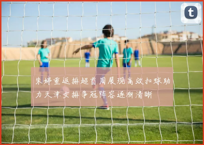 朱婷重返排超首周展现高效扣球助力天津女排争冠阵容逐渐清晰
